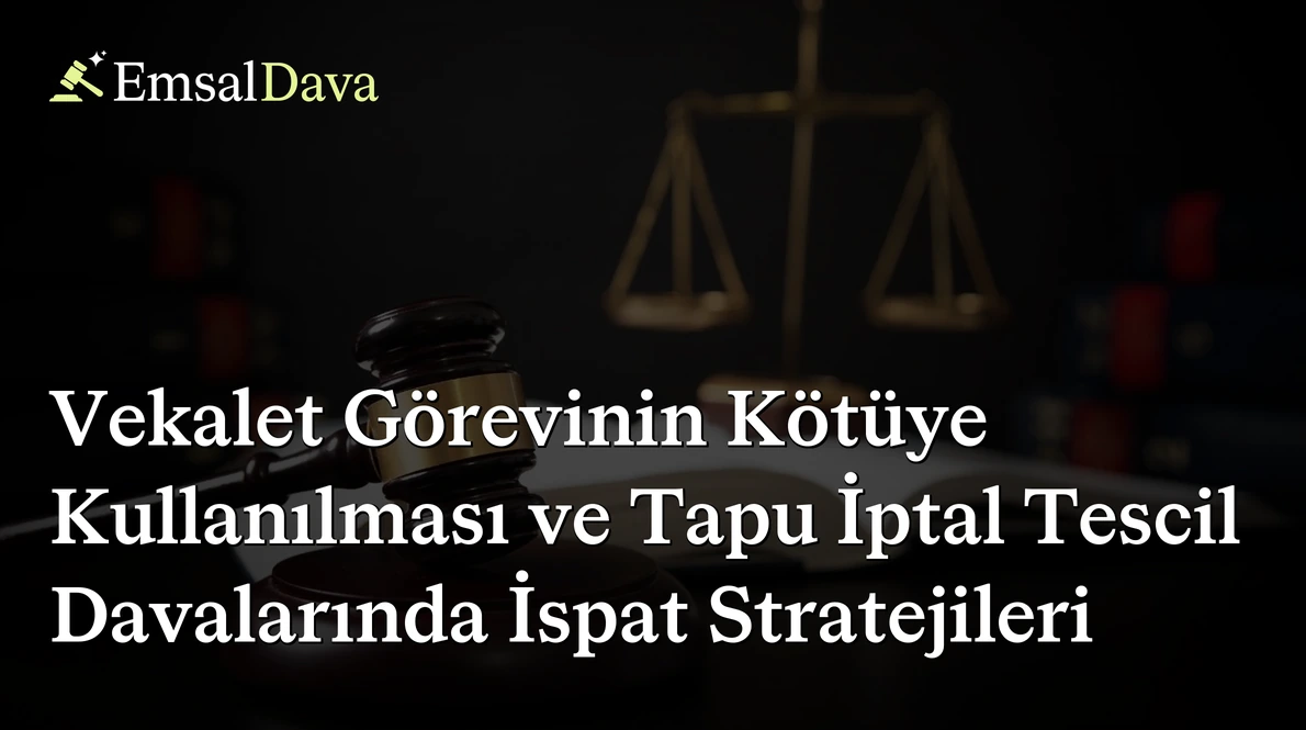 Vekalet Görevinin Kötüye Kullanılması ve Tapu İptal Tescil Davalarında İspat Stratejileri